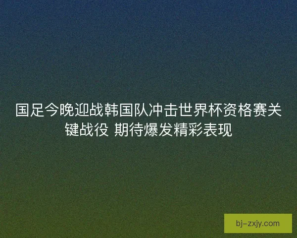 国足今晚迎战韩国队冲击世界杯资格赛关键战役 期待爆发精彩表现