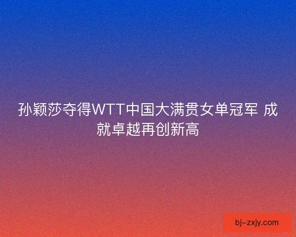 孙颖莎夺得WTT中国大满贯女单冠军 成就卓越再创新高