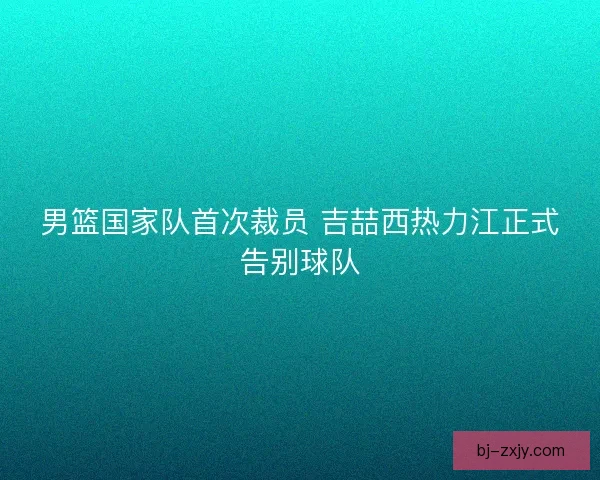 男篮国家队首次裁员 吉喆西热力江正式告别球队