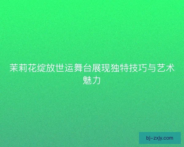 茉莉花绽放世运舞台展现独特技巧与艺术魅力