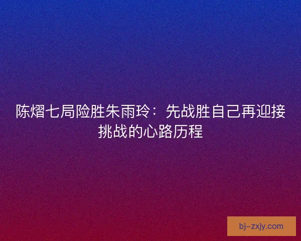 陈熠七局险胜朱雨玲：先战胜自己再迎接挑战的心路历程