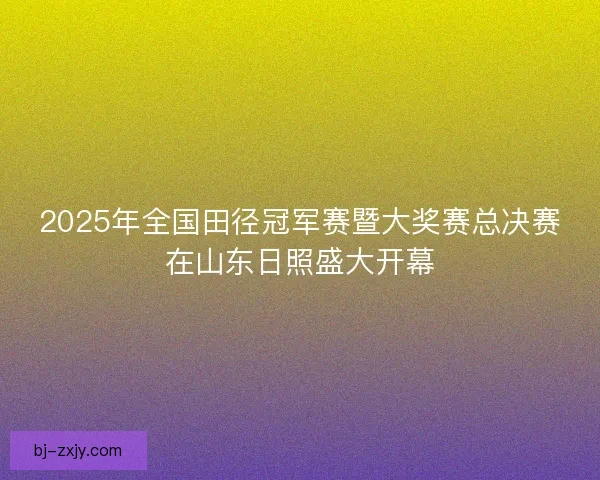 2025年全国田径冠军赛暨大奖赛总决赛在山东日照盛大开幕
