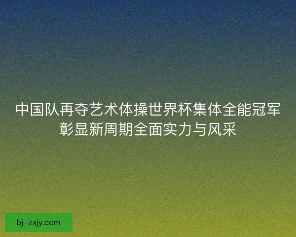 中国队再夺艺术体操世界杯集体全能冠军彰显新周期全面实力与风采