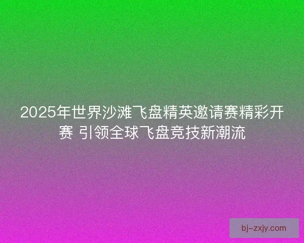 2025年世界沙滩飞盘精英邀请赛精彩开赛 引领全球飞盘竞技新潮流