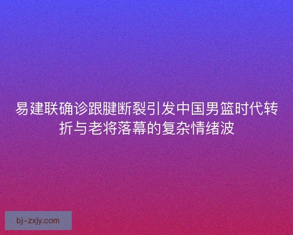 易建联确诊跟腱断裂引发中国男篮时代转折与老将落幕的复杂情绪波