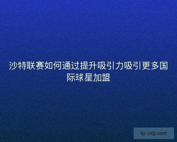 沙特联赛如何通过提升吸引力吸引更多国际球星加盟