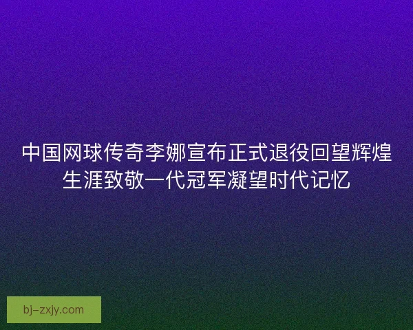 中国网球传奇李娜宣布正式退役回望辉煌生涯致敬一代冠军凝望时代记忆