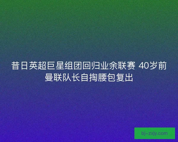 昔日英超巨星组团回归业余联赛 40岁前曼联队长自掏腰包复出