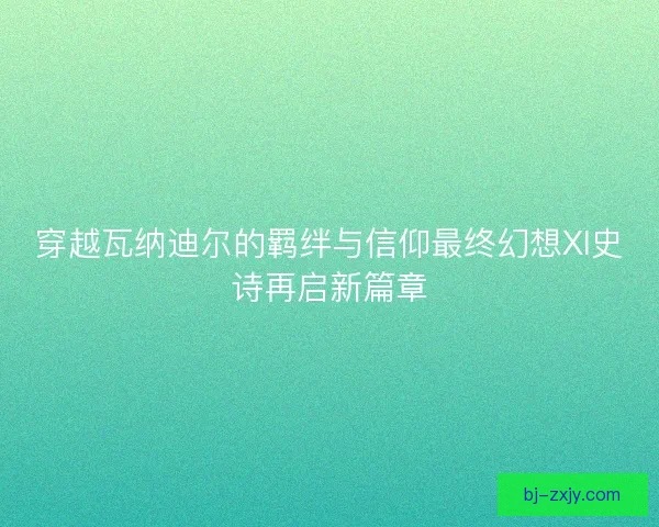 穿越瓦纳迪尔的羁绊与信仰最终幻想XI史诗再启新篇章