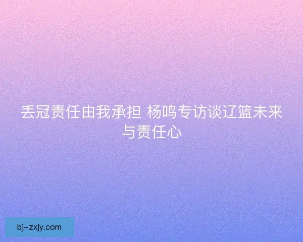 丢冠责任由我承担 杨鸣专访谈辽篮未来与责任心 丢冠责任由我承担 杨鸣专访谈辽篮未来与责任心