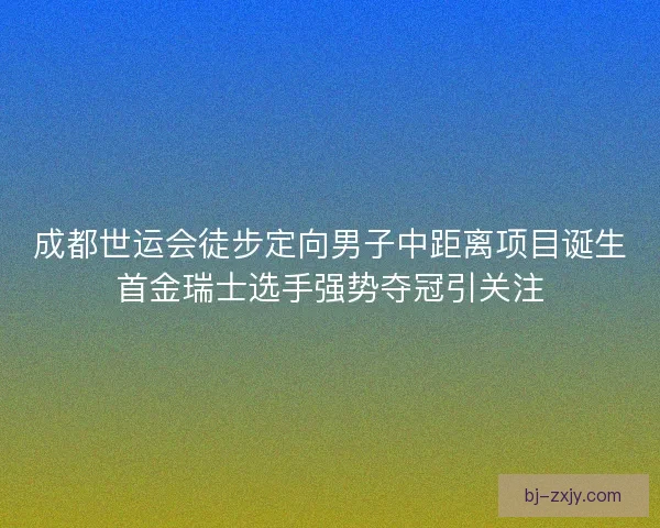 成都世运会徒步定向男子中距离项目诞生首金瑞士选手强势夺冠引关注