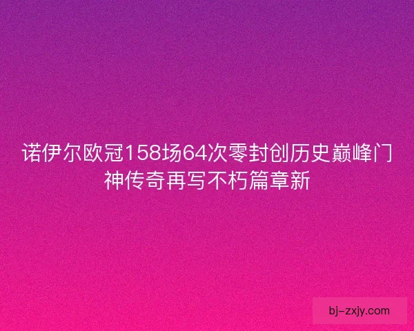 诺伊尔欧冠158场64次零封创历史巅峰门神传奇再写不朽篇章新 诺伊尔欧冠158场64次零封创历史巅峰门神传奇再写不朽篇章新