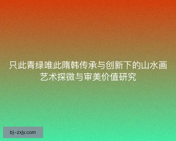 只此青绿唯此隋韩传承与创新下的山水画艺术探微与审美价值研究 只此青绿唯此隋韩传承与创新下的山水画艺术探微与审美价值研究