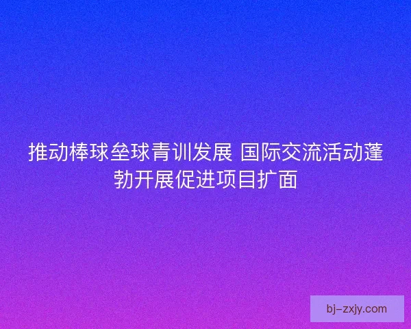推动棒球垒球青训发展 国际交流活动蓬勃开展促进项目扩面 推动棒球垒球青训发展 国际交流活动蓬勃开展促进项目扩面