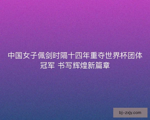 中国女子佩剑时隔十四年重夺世界杯团体冠军 书写辉煌新篇章