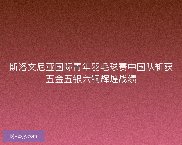 斯洛文尼亚国际青年羽毛球赛中国队斩获五金五银六铜辉煌战绩 斯洛文尼亚国际青年羽毛球赛中国队斩获五金五银六铜辉煌战绩