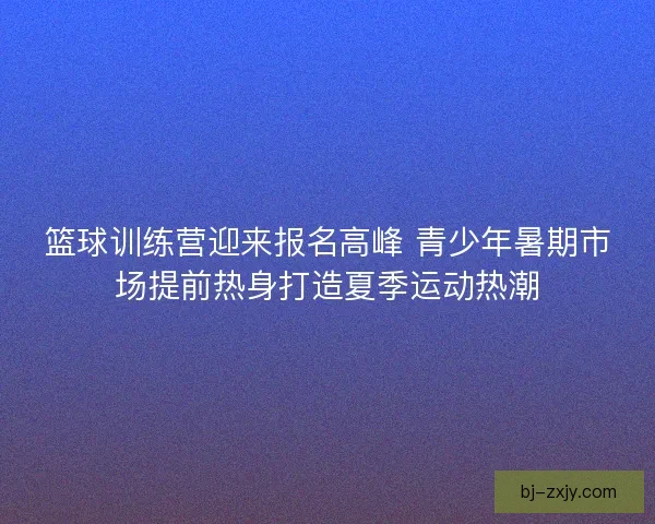 篮球训练营迎来报名高峰 青少年暑期市场提前热身打造夏季运动热潮 篮球训练营迎来报名高峰 青少年暑期市场提前热身打造夏季运动热潮