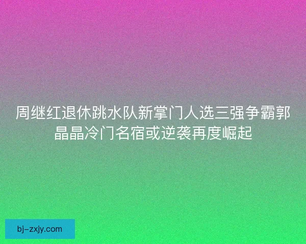 周继红退休跳水队新掌门人选三强争霸郭晶晶冷门名宿或逆袭再度崛起