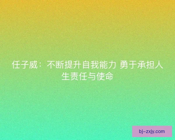 任子威：不断提升自我能力 勇于承担人生责任与使命