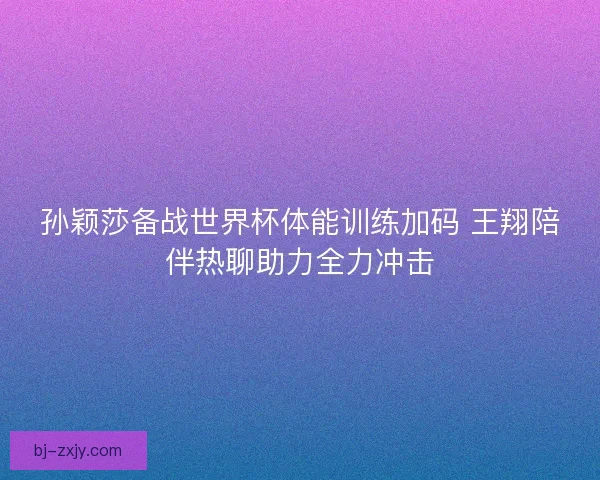 孙颖莎备战世界杯体能训练加码 王翔陪伴热聊助力全力冲击