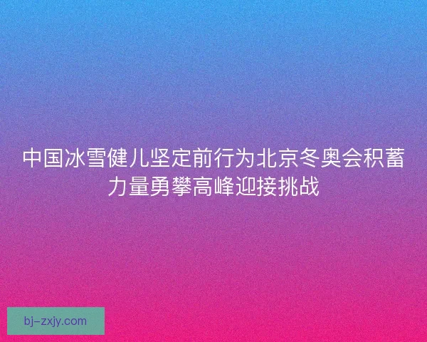 中国冰雪健儿坚定前行为北京冬奥会积蓄力量勇攀高峰迎接挑战 中国冰雪健儿坚定前行为北京冬奥会积蓄力量勇攀高峰迎接挑战