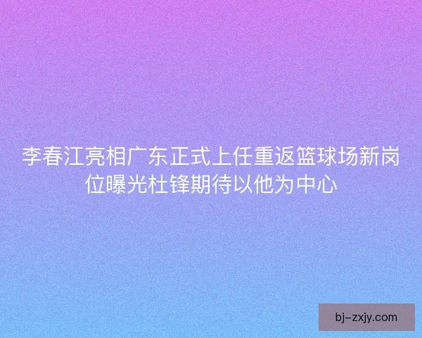 李春江亮相广东正式上任重返篮球场新岗位曝光杜锋期待以他为中心 李春江亮相广东正式上任重返篮球场新岗位曝光杜锋期待以他为中心